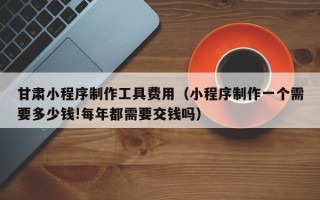 梅河口甘肃小程序制作工具费用（小程序制作一个需要多少钱!每年都需要交钱吗）