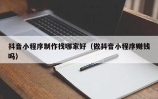 梅河口抖音小程序制作找哪家好（做抖音小程序赚钱吗）