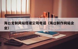 梅河口海口定制网站搭建公司电话（海口制作网站企业）