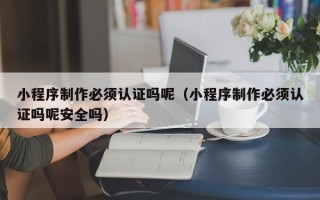梅河口小程序制作必须认证吗呢（小程序制作必须认证吗呢安全吗）