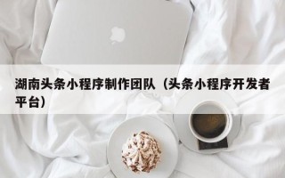 梅河口湖南头条小程序制作团队（头条小程序开发者平台）