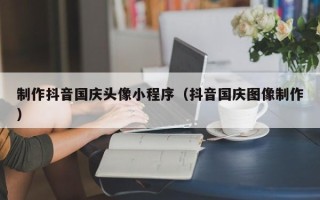 梅河口制作抖音国庆头像小程序（抖音国庆图像制作）