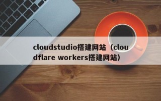 梅河口cloudstudio搭建网站（cloudflare workers搭建网站）