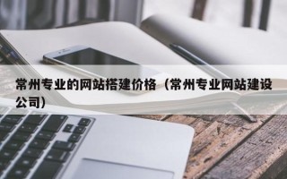 梅河口常州专业的网站搭建价格（常州专业网站建设公司）