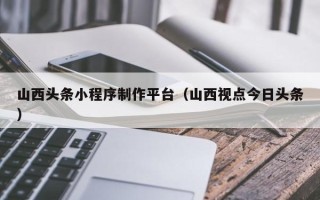 梅河口山西头条小程序制作平台（山西视点今日头条）